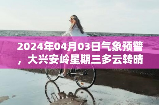 2024年04月03日气象预警，大兴安岭星期三多云转晴最高气温7度