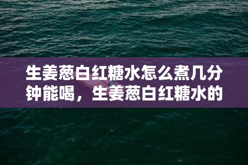 生姜葱白红糖水怎么煮几分钟能喝，生姜葱白红糖水的正确做法窍门