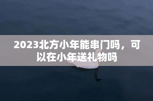 2023北方小年能串门吗，可以在小年送礼物吗