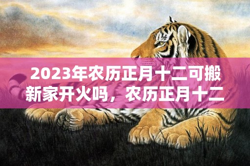 2023年农历正月十二可搬新家开火吗，农历正月十二是不是最吉利的乔迁日期