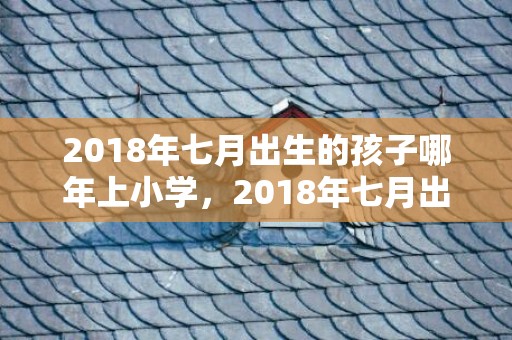 2018年七月出生的孩子哪年上小学，2018年七月出生的龙凤胎取名推荐，农历七月好名字