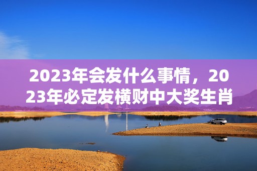 2023年会发什么事情，2023年必定发横财中大奖生肖