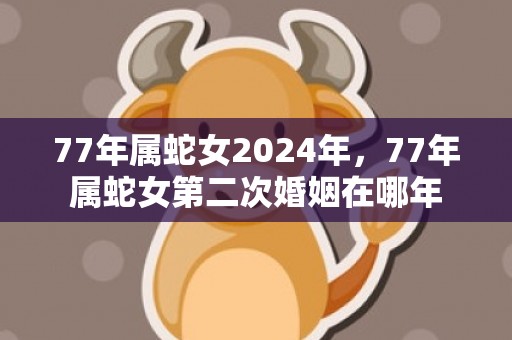 77年属蛇女2024年，77年属蛇女第二次婚姻在哪年