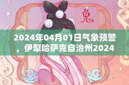 2024年04月01日气象预警，伊犁哈萨克自治州2024/04/01天气预报 大部多云转晴