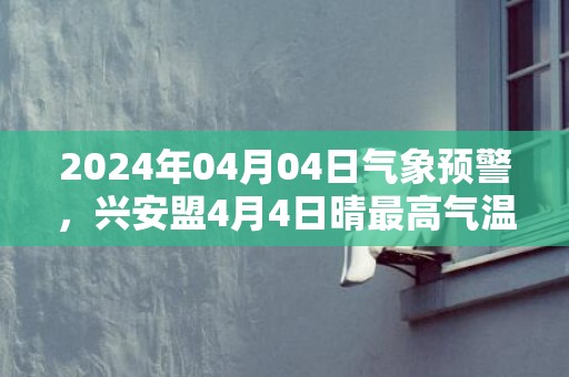 2024年04月04日气象预警，兴安盟4月4日晴最高气温12度