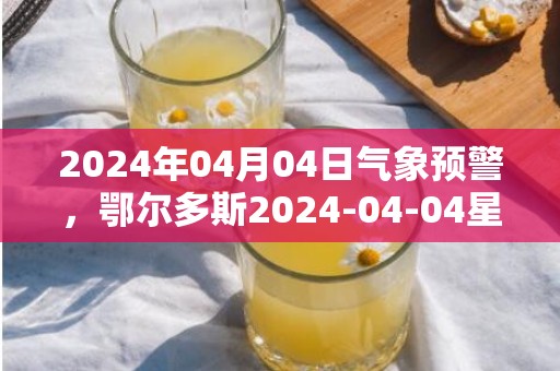 2024年04月04日气象预警，鄂尔多斯2024-04-04星期四晴最高温度20度