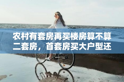 农村有套房再买楼房算不算二套房，首套房买大户型还是小户型较好