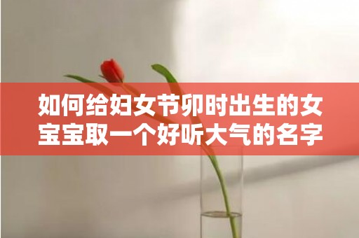 如何给妇女节卯时出生的女宝宝取一个好听大气的名字