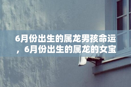 6月份出生的属龙男孩命运，6月份出生的属龙的女宝宝应该如何取名字