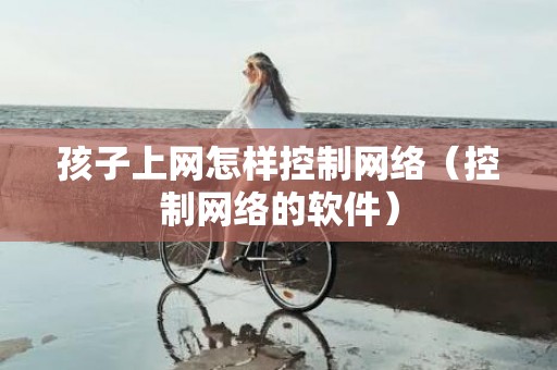 孩子上网怎样控制网络（控制网络的软件）