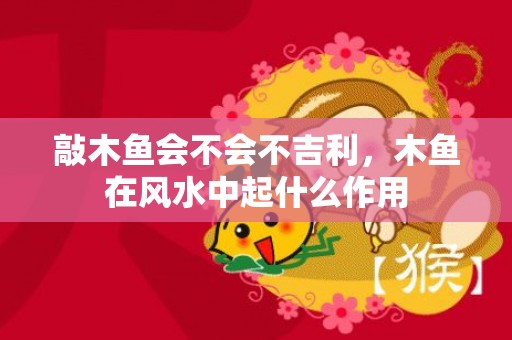 敲木鱼会不会不吉利，木鱼在风水中起什么作用