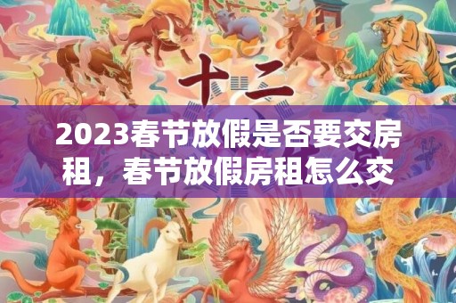 2023春节放假是否要交房租，春节放假房租怎么交