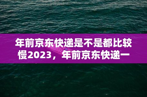 年前京东快递是不是都比较慢2023，年前京东快递一般几天到货