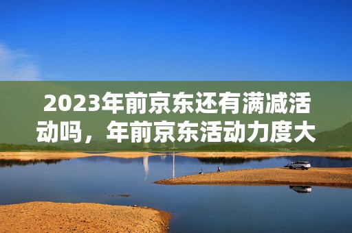 2023年前京东还有满减活动吗，年前京东活动力度大不大