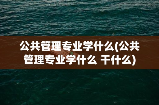 公共管理专业学什么(公共管理专业学什么 干什么)