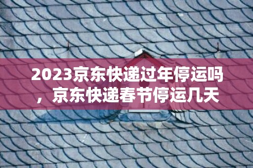 2023京东快递过年停运吗，京东快递春节停运几天