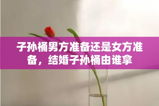 子孙桶男方准备还是女方准备，结婚子孙桶由谁拿