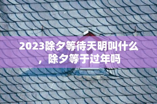 2023除夕等待天明叫什么，除夕等于过年吗