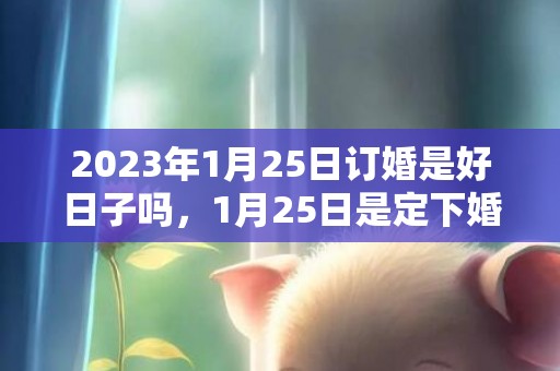 2023年1月25日订婚是好日子吗，1月25日是定下婚约的良辰吉日吗