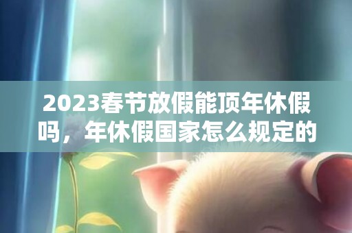 2023春节放假能顶年休假吗，年休假国家怎么规定的