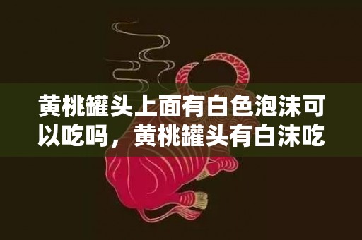 黄桃罐头上面有白色泡沫可以吃吗，黄桃罐头有白沫吃了会怎么样