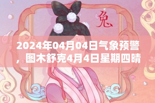 2024年04月04日气象预警，图木舒克4月4日星期四晴最高温度20度