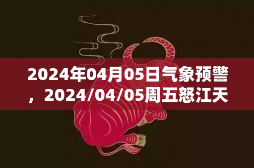 2024年04月05日气象预警，2024/04/05周五怒江天气预报 大部小雨转阵雨