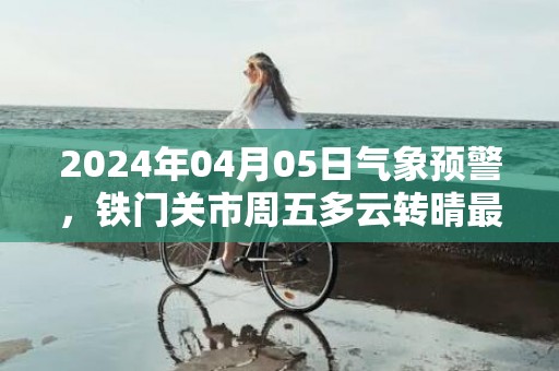 2024年04月05日气象预警，铁门关市周五多云转晴最高气温17度