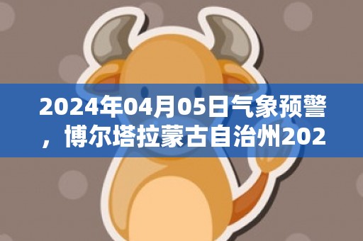 2024年04月05日气象预警，博尔塔拉蒙古自治州2024-04-05星期五晴最高气温18度