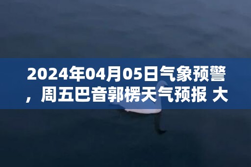 2024年04月05日气象预警，周五巴音郭楞天气预报 大部多云转晴