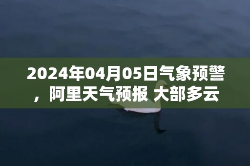 2024年04月05日气象预警，阿里天气预报 大部多云