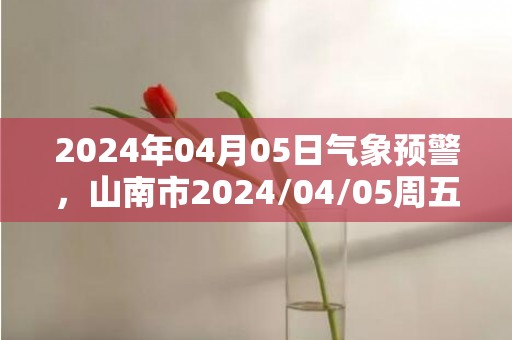 2024年04月05日气象预警，山南市2024/04/05周五天气预报 大部多云