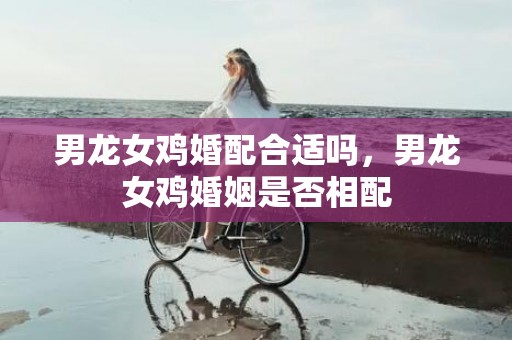 男龙女鸡婚配合适吗，男龙女鸡婚姻是否相配