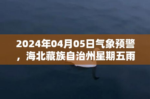 2024年04月05日气象预警，海北藏族自治州星期五雨夹雪转阴最高气温11度