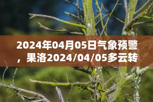 2024年04月05日气象预警，果洛2024/04/05多云转小雪最高温度12度