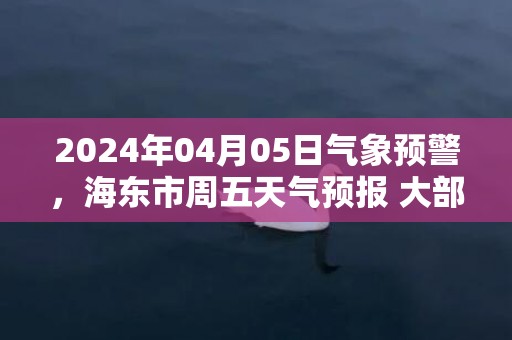 2024年04月05日气象预警，海东市周五天气预报 大部小雨转阴