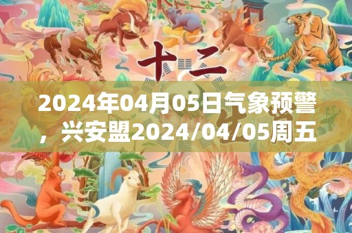 2024年04月05日气象预警，兴安盟2024/04/05周五晴最高温度19度