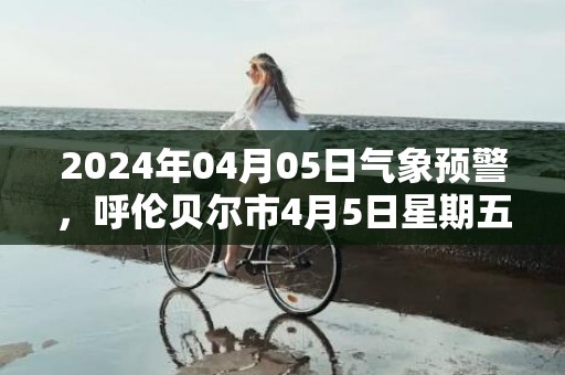 2024年04月05日气象预警，呼伦贝尔市4月5日星期五小雨转晴最高气温16度