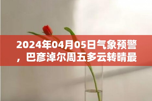 2024年04月05日气象预警，巴彦淖尔周五多云转晴最高气温18度