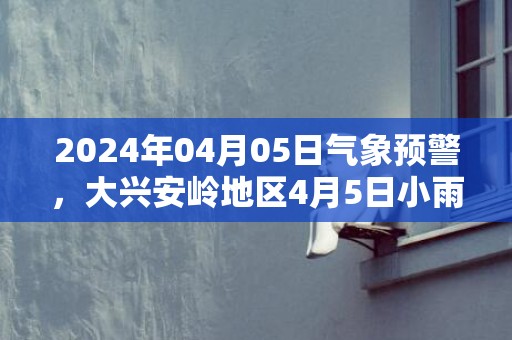 2024年04月05日气象预警，大兴安岭地区4月5日小雨转多云最高温度13℃