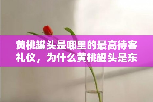 黄桃罐头是哪里的最高待客礼仪，为什么黄桃罐头是东北最高礼仪