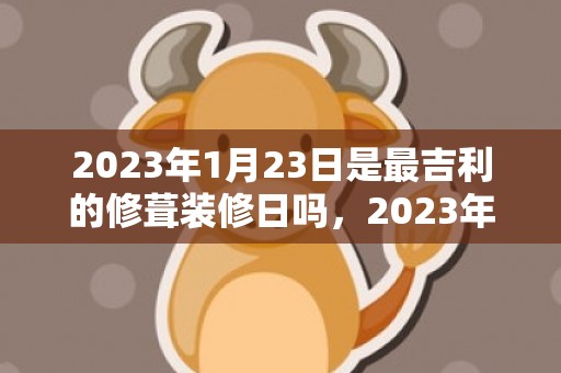 2023年1月23日是最吉利的修葺装修日吗，2023年1月23日宜装潢新房吗