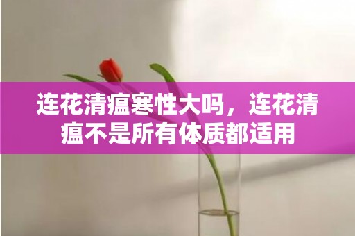 连花清瘟寒性大吗，连花清瘟不是所有体质都适用