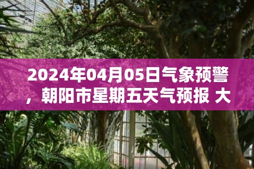 2024年04月05日气象预警，朝阳市星期五天气预报 大部晴