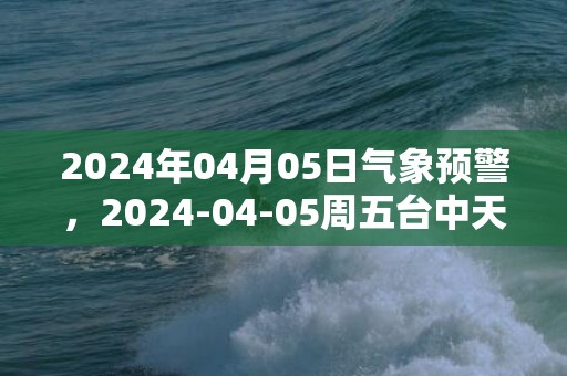 2024年04月05日气象预警，2024-04-05周五台中天气预报 大部阴