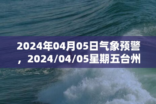 2024年04月05日气象预警，2024/04/05星期五台州天气预报 大部小雨转小到中雨