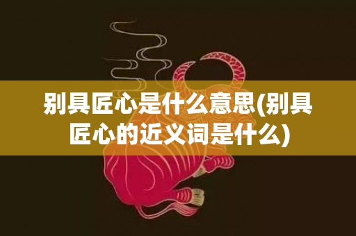 别具匠心是什么意思(别具匠心的近义词是什么)