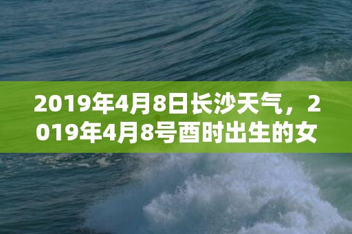 2019年4月8日长沙天气，2019年4月8号酉时出生的女孩应该如何取名？