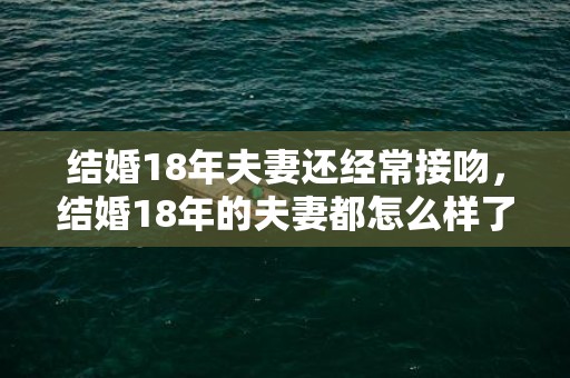 结婚18年夫妻还经常接吻，结婚18年的夫妻都怎么样了呢？18年的婚姻的感悟