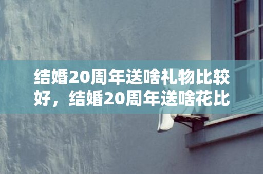 结婚20周年送啥礼物比较好，结婚20周年送啥花比较好一点